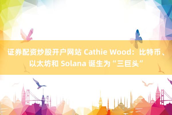 证券配资炒股开户网站 Cathie Wood：比特币、以太坊和 Solana 诞生为“三巨头”