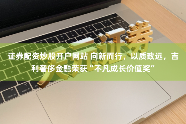 证券配资炒股开户网站 向新而行，以质致远，吉利奢侈金融荣获“不凡成长价值奖”