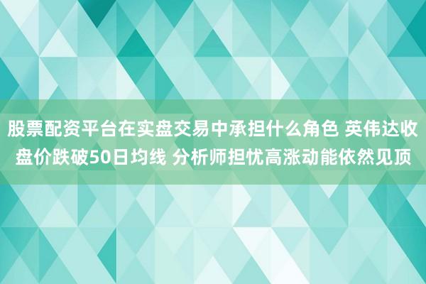 股票配资平台在实盘交易中承担什么角色 英伟达收盘价跌破50日均线 分析师担忧高涨动能依然见顶