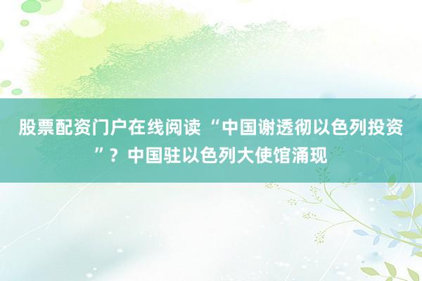 股票配资门户在线阅读 “中国谢透彻以色列投资”？中国驻以色列大使馆涌现