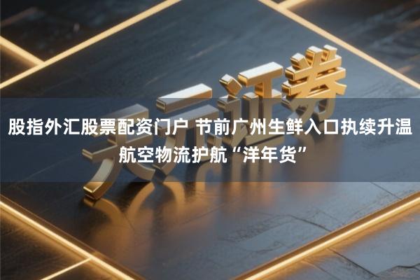 股指外汇股票配资门户 节前广州生鲜入口执续升温 航空物流护航“洋年货”