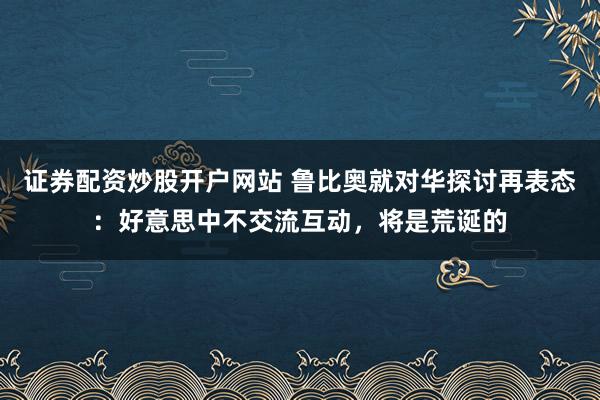 证券配资炒股开户网站 鲁比奥就对华探讨再表态：好意思中不交流互动，将是荒诞的