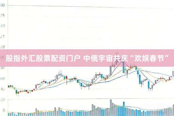 股指外汇股票配资门户 中俄宇宙共庆“欢娱春节”