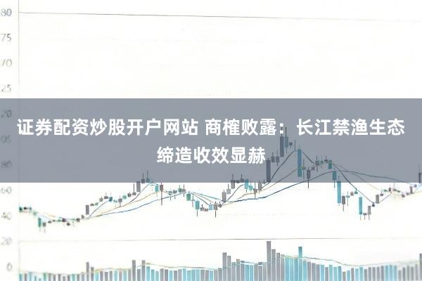 证券配资炒股开户网站 商榷败露：长江禁渔生态缔造收效显赫