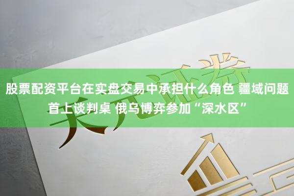 股票配资平台在实盘交易中承担什么角色 疆域问题首上谈判桌 俄乌博弈参加“深水区”