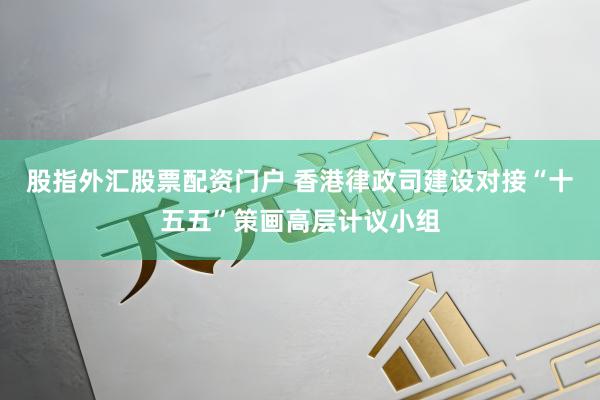 股指外汇股票配资门户 香港律政司建设对接“十五五”策画高层计议小组