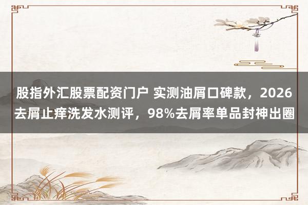 股指外汇股票配资门户 实测油屑口碑款，2026去屑止痒洗发水测评，98%去屑率单品封神出圈