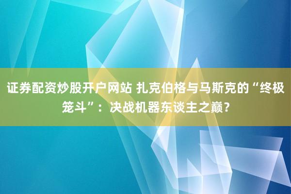 证券配资炒股开户网站 扎克伯格与马斯克的“终极笼斗”：决战机器东谈主之巅？