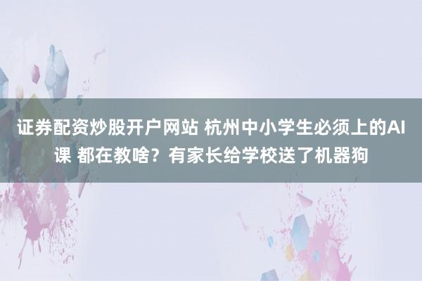 证券配资炒股开户网站 杭州中小学生必须上的AI课 都在教啥？有家长给学校送了机器狗