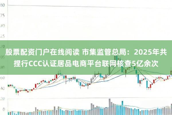 股票配资门户在线阅读 市集监管总局：2025年共捏行CCC认证居品电商平台联网核查5亿余次