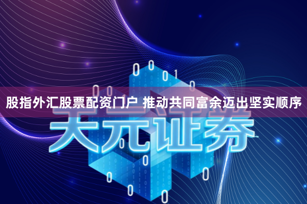 股指外汇股票配资门户 推动共同富余迈出坚实顺序